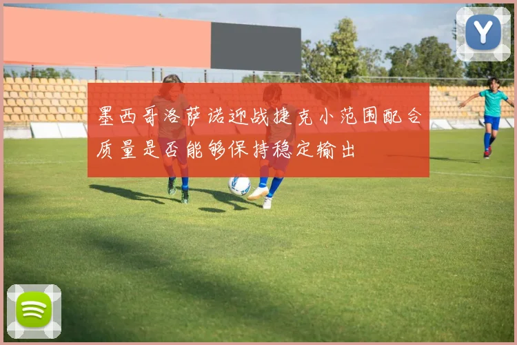 墨西哥洛萨诺迎战捷克小范围配合质量是否能够保持稳定输出