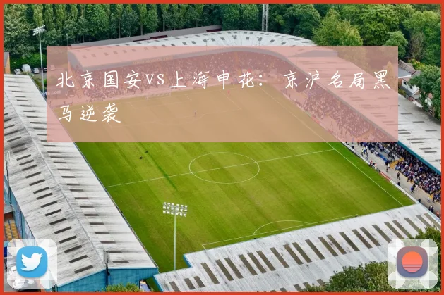 北京国安vs上海申花:京沪名局黑马逆袭