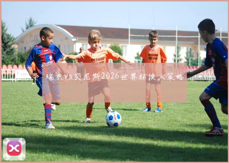 瑞典vs突尼斯2026世界杯换人策略