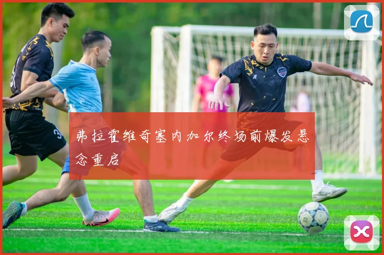 弗拉霍维奇塞内加尔终场前爆发悬念重启