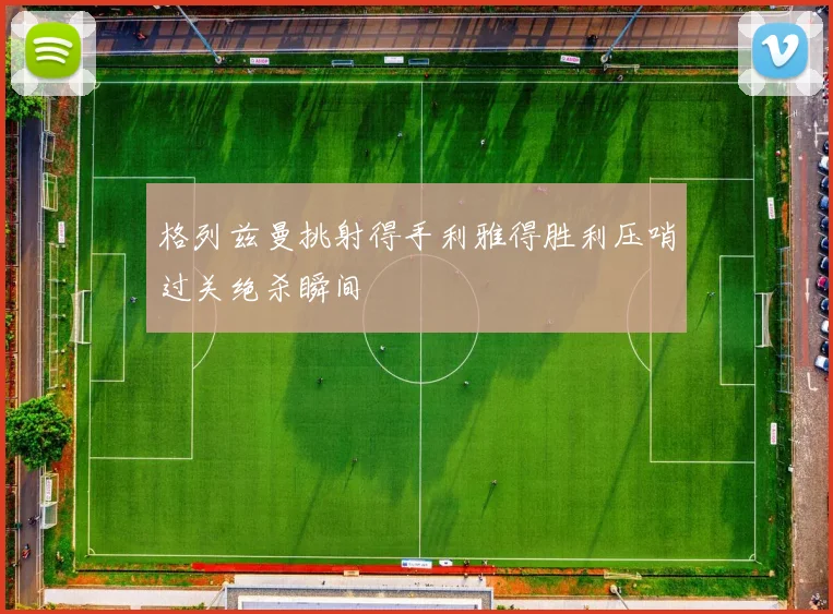 格列兹曼挑射得手利雅得胜利压哨过关绝杀瞬间