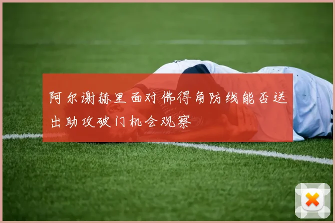 阿尔谢赫里面对佛得角防线能否送出助攻破门机会观察
