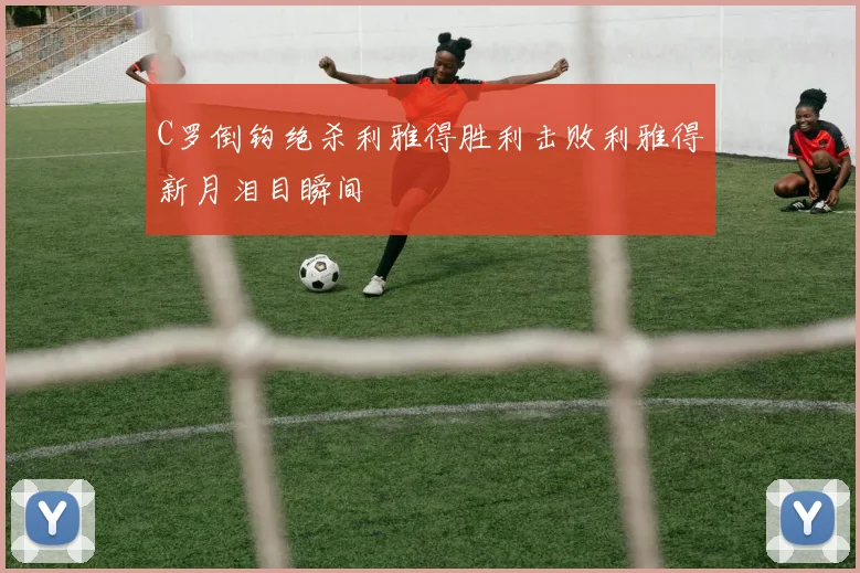 C罗倒钩绝杀利雅得胜利击败利雅得新月泪目瞬间