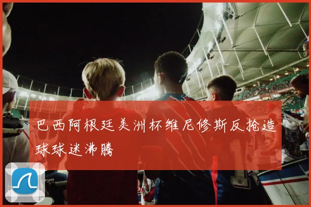 巴西阿根廷美洲杯维尼修斯反抢造球球迷沸腾