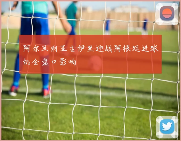 阿尔及利亚古伊里迎战阿根廷进球机会盘口影响