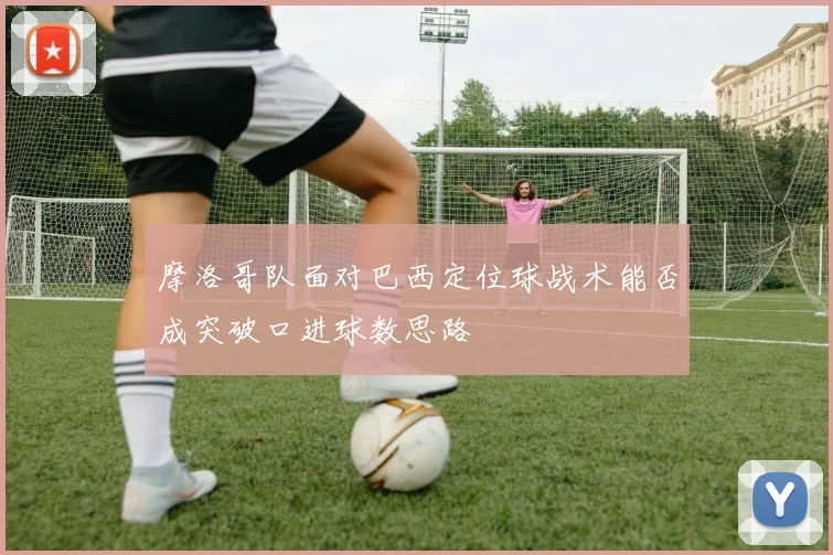 摩洛哥队面对巴西定位球战术能否成突破口进球数思路