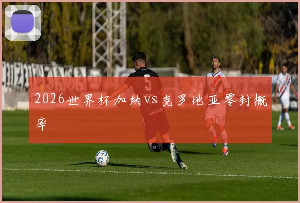 2026世界杯加纳vs克罗地亚零封概率