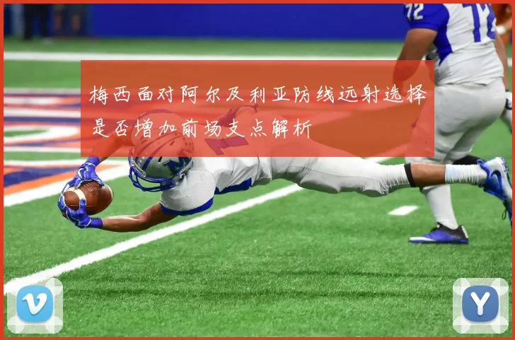 梅西面对阿尔及利亚防线远射选择是否增加前场支点解析