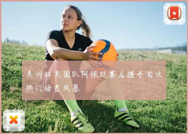 美洲杯美国队阿根廷赛后握手淘汰热门榜首风暴
