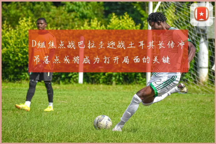 D组焦点战巴拉圭迎战土耳其长传冲吊落点或将成为打开局面的关键