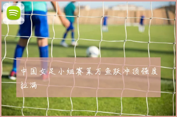 中国女足小组赛莱万鱼跃冲顶强度拉满