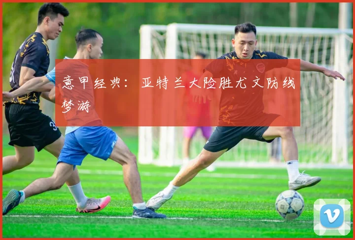 意甲经典:亚特兰大险胜尤文防线梦游