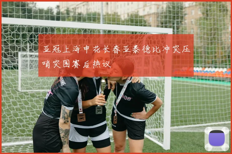 亚冠上海申花长春亚泰德比冲突压哨突围赛后热议