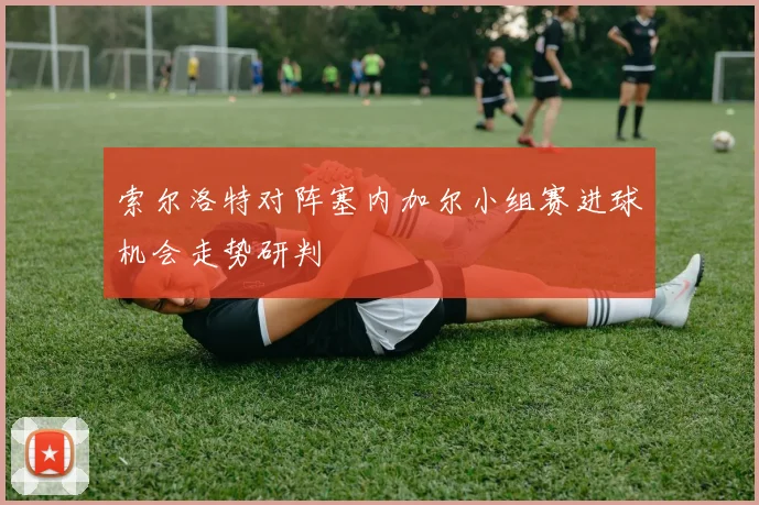 索尔洛特对阵塞内加尔小组赛进球机会走势研判