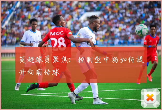 英超球员聚焦：控制型中场如何提升向前传球