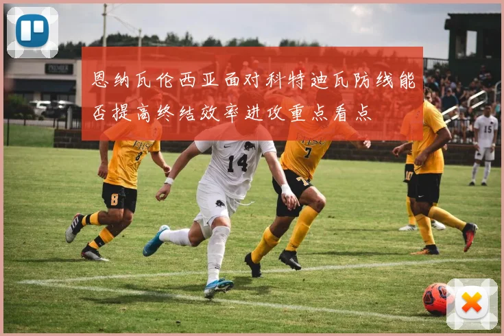 恩纳瓦伦西亚面对科特迪瓦防线能否提高终结效率进攻重点看点