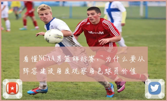 看懂NCAA男篮锦标赛,为什么要从阵容建设角度观察角色球员价值