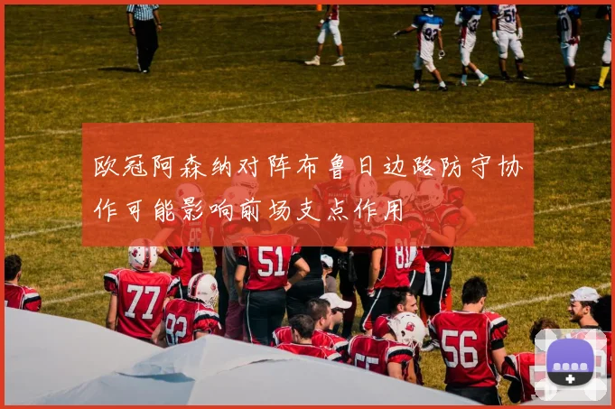 欧冠阿森纳对阵布鲁日边路防守协作可能影响前场支点作用