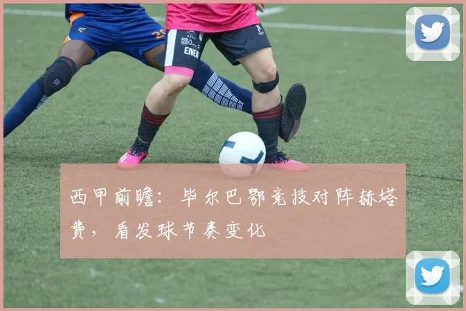 西甲前瞻：毕尔巴鄂竞技对阵赫塔费，看发球节奏变化
