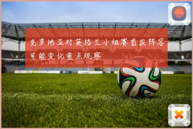 克罗地亚对英格兰小组赛首发阵容可能变化重点观察
