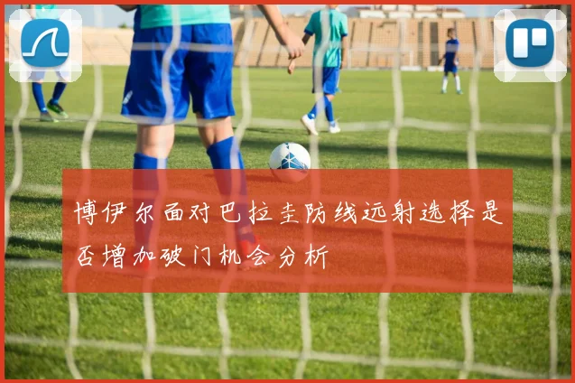 博伊尔面对巴拉圭防线远射选择是否增加破门机会分析