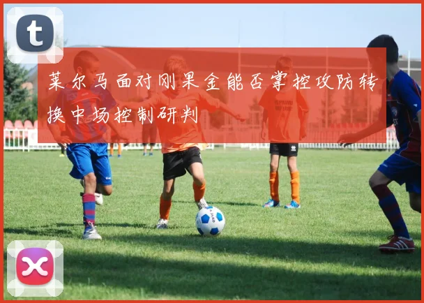 莱尔马面对刚果金能否掌控攻防转换中场控制研判