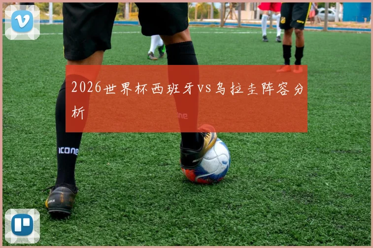 2026世界杯西班牙vs乌拉圭阵容分析