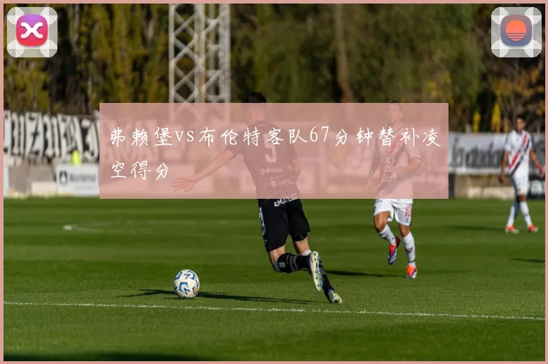 弗赖堡vs布伦特客队67分钟替补凌空得分