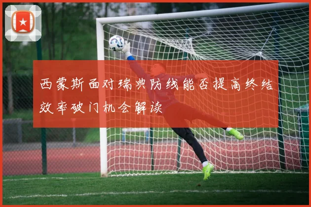 西蒙斯面对瑞典防线能否提高终结效率破门机会解读