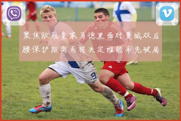 聚焦欧冠皇家马德里面对曼城双后腰保护距离或将决定谁能率先破局