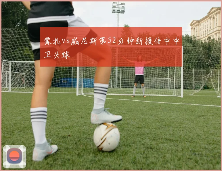 蒙扎vs威尼斯第52分钟新援传中中卫头球