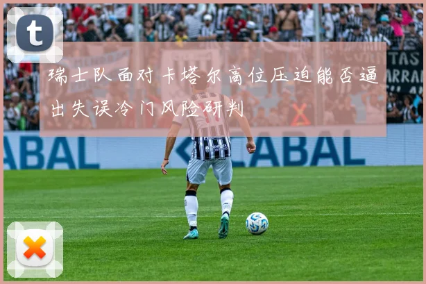 瑞士队面对卡塔尔高位压迫能否逼出失误冷门风险研判