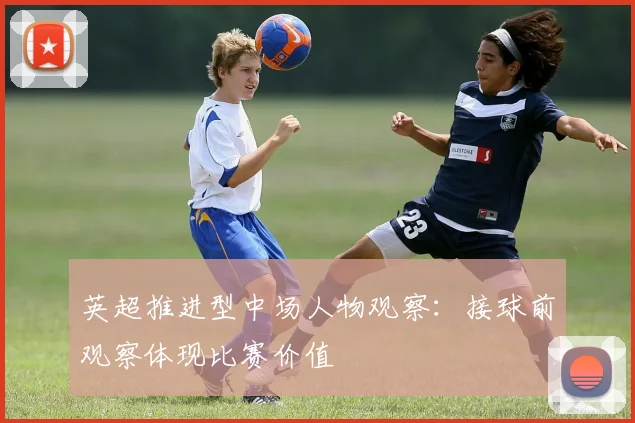 英超推进型中场人物观察：接球前观察体现比赛价值