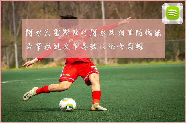 阿尔瓦雷斯面对阿尔及利亚防线能否带动进攻节奏破门机会前瞻