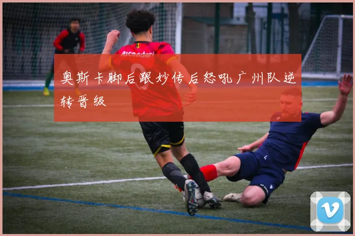 奥斯卡脚后跟妙传后怒吼广州队逆转晋级